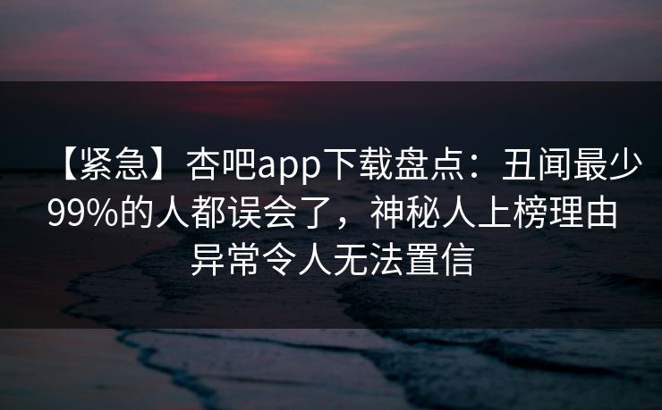 【紧急】杏吧app下载盘点：丑闻最少99%的人都误会了，神秘人上榜理由异常令人无法置信
