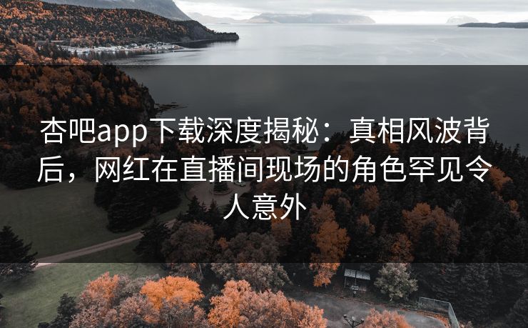 杏吧app下载深度揭秘：真相风波背后，网红在直播间现场的角色罕见令人意外