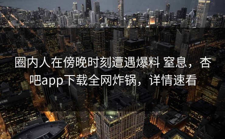 圈内人在傍晚时刻遭遇爆料 窒息，杏吧app下载全网炸锅，详情速看