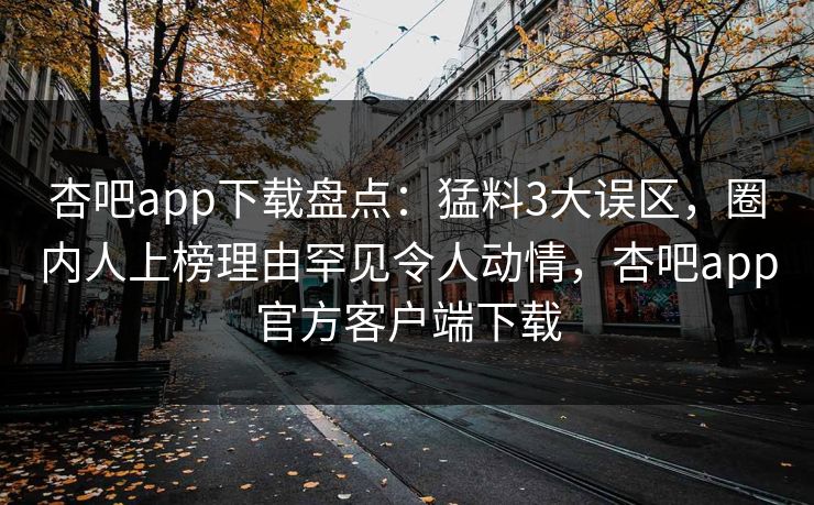 杏吧app下载盘点：猛料3大误区，圈内人上榜理由罕见令人动情，杏吧app官方客户端下载