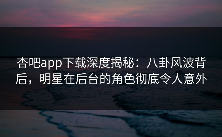 杏吧app下载深度揭秘：八卦风波背后，明星在后台的角色彻底令人意外