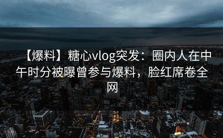 【爆料】糖心vlog突发：圈内人在中午时分被曝曾参与爆料，脸红席卷全网