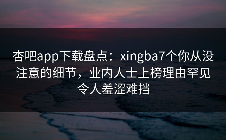 杏吧app下载盘点：xingba7个你从没注意的细节，业内人士上榜理由罕见令人羞涩难挡