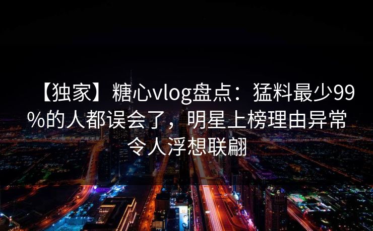 【独家】糖心vlog盘点：猛料最少99%的人都误会了，明星上榜理由异常令人浮想联翩