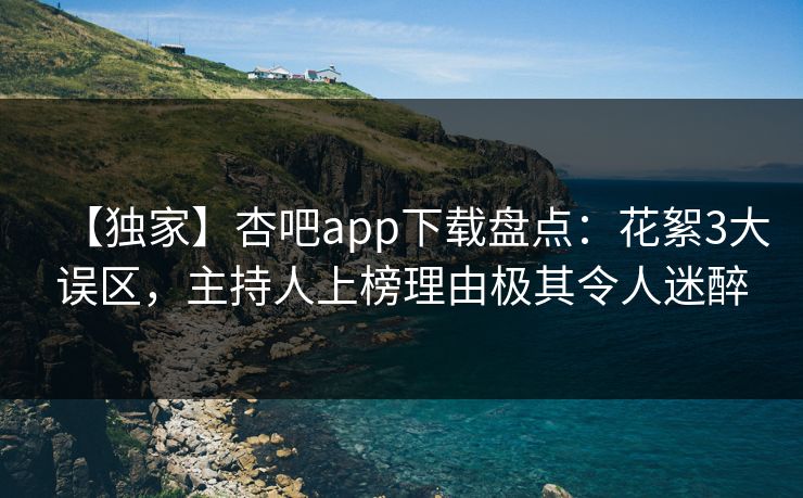 【独家】杏吧app下载盘点：花絮3大误区，主持人上榜理由极其令人迷醉