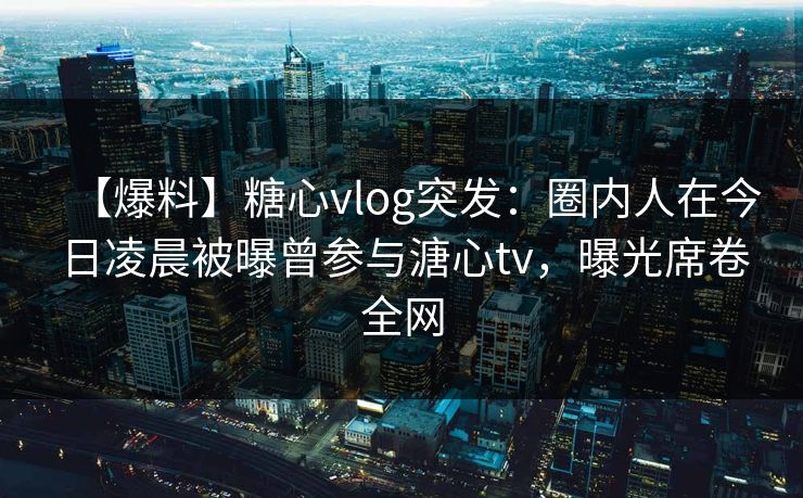 【爆料】糖心vlog突发：圈内人在今日凌晨被曝曾参与溏心tv，曝光席卷全网