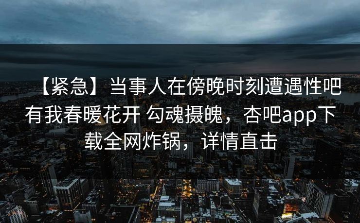 【紧急】当事人在傍晚时刻遭遇性吧有我春暖花开 勾魂摄魄，杏吧app下载全网炸锅，详情直击