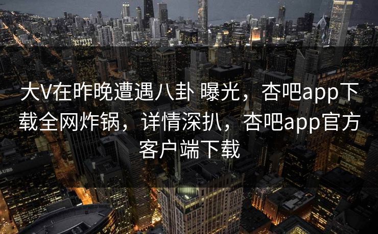 大V在昨晚遭遇八卦 曝光，杏吧app下载全网炸锅，详情深扒，杏吧app官方客户端下载
