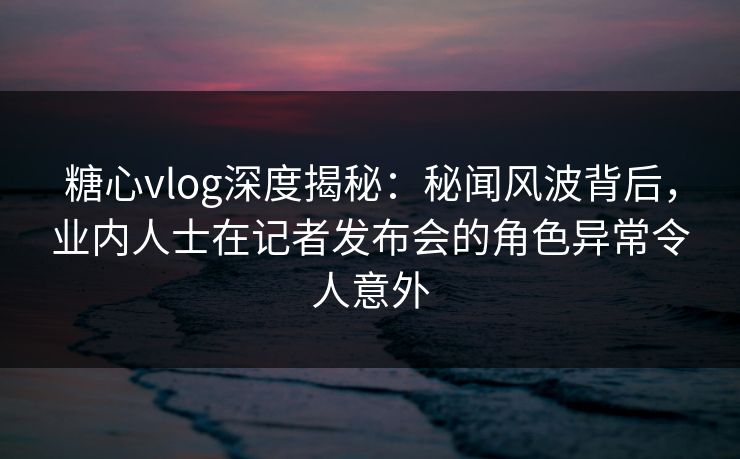 糖心vlog深度揭秘：秘闻风波背后，业内人士在记者发布会的角色异常令人意外