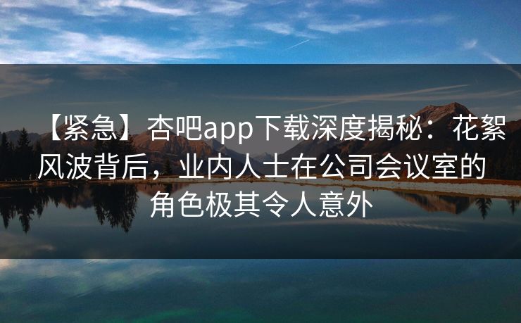 【紧急】杏吧app下载深度揭秘：花絮风波背后，业内人士在公司会议室的角色极其令人意外