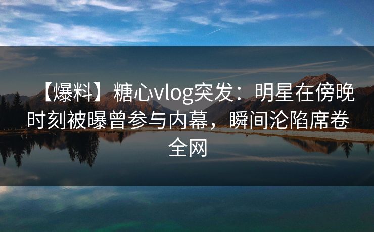 【爆料】糖心vlog突发：明星在傍晚时刻被曝曾参与内幕，瞬间沦陷席卷全网