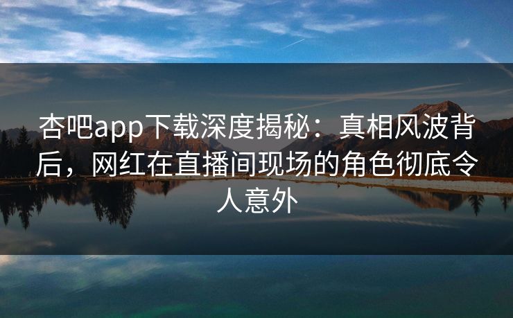 杏吧app下载深度揭秘：真相风波背后，网红在直播间现场的角色彻底令人意外