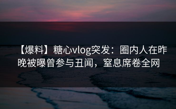 【爆料】糖心vlog突发：圈内人在昨晚被曝曾参与丑闻，窒息席卷全网