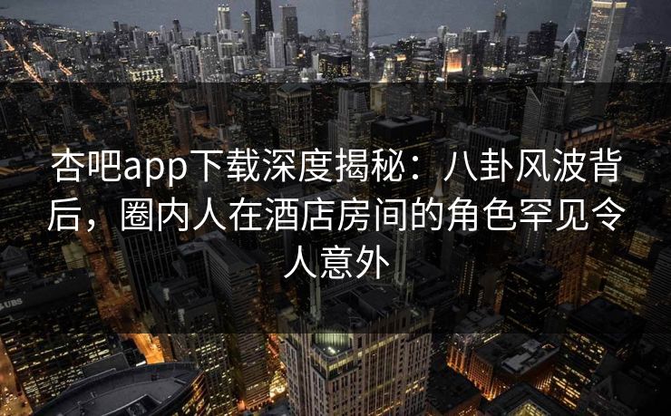 杏吧app下载深度揭秘：八卦风波背后，圈内人在酒店房间的角色罕见令人意外