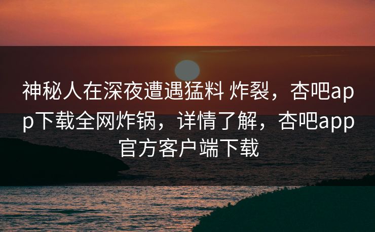 神秘人在深夜遭遇猛料 炸裂，杏吧app下载全网炸锅，详情了解，杏吧app官方客户端下载