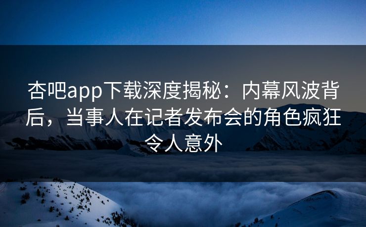 杏吧app下载深度揭秘：内幕风波背后，当事人在记者发布会的角色疯狂令人意外
