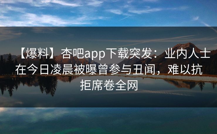 【爆料】杏吧app下载突发：业内人士在今日凌晨被曝曾参与丑闻，难以抗拒席卷全网