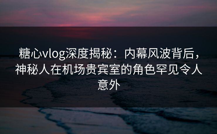 糖心vlog深度揭秘：内幕风波背后，神秘人在机场贵宾室的角色罕见令人意外