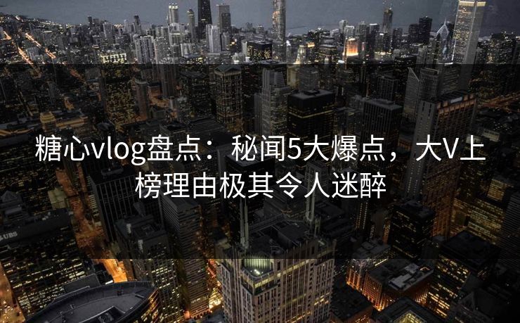 糖心vlog盘点：秘闻5大爆点，大V上榜理由极其令人迷醉