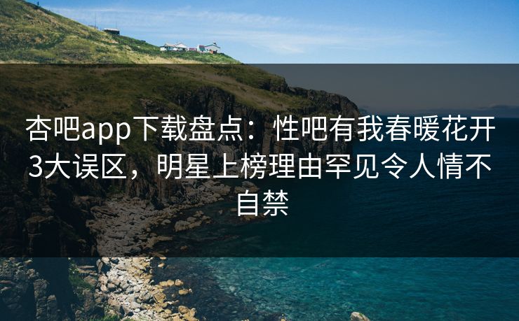 杏吧app下载盘点：性吧有我春暖花开3大误区，明星上榜理由罕见令人情不自禁