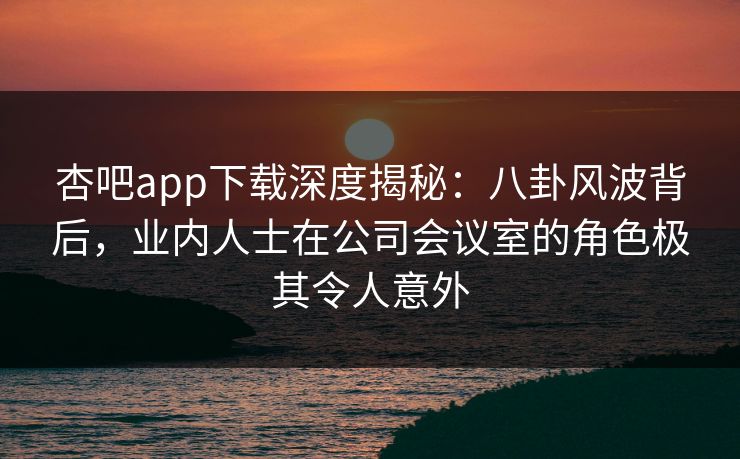 杏吧app下载深度揭秘：八卦风波背后，业内人士在公司会议室的角色极其令人意外