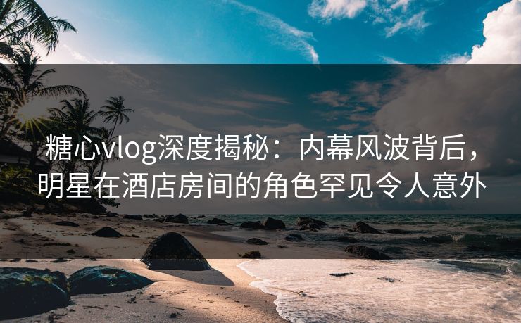 糖心vlog深度揭秘：内幕风波背后，明星在酒店房间的角色罕见令人意外