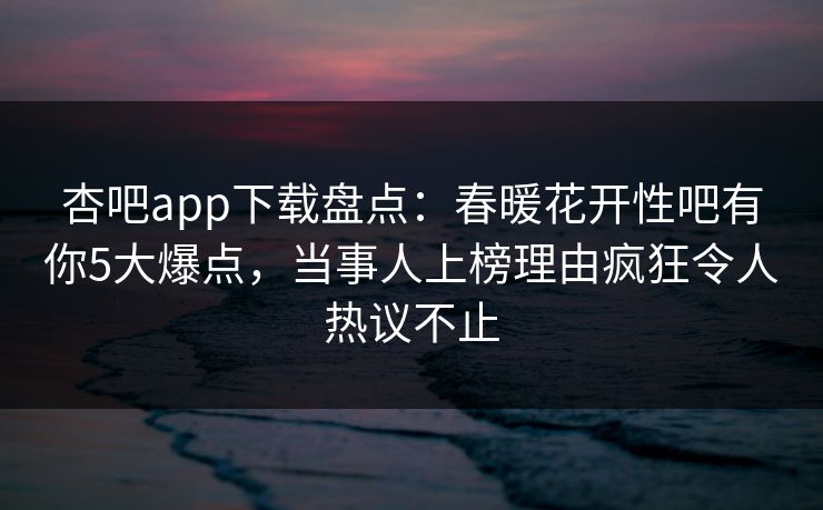 杏吧app下载盘点：春暖花开性吧有你5大爆点，当事人上榜理由疯狂令人热议不止