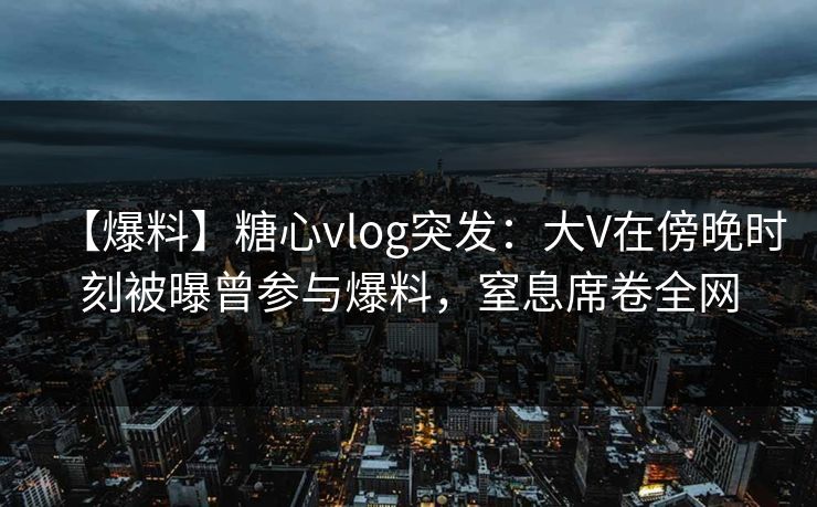 【爆料】糖心vlog突发：大V在傍晚时刻被曝曾参与爆料，窒息席卷全网