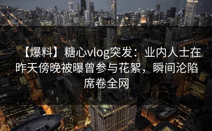 【爆料】糖心vlog突发：业内人士在昨天傍晚被曝曾参与花絮，瞬间沦陷席卷全网