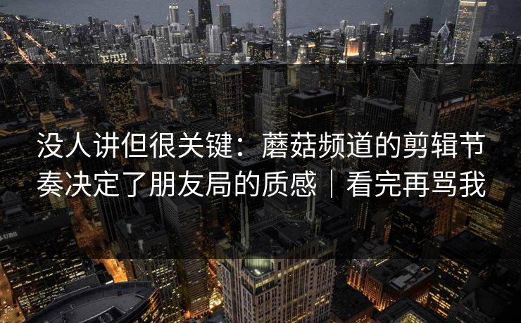 没人讲但很关键：蘑菇频道的剪辑节奏决定了朋友局的质感｜看完再骂我