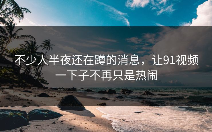 不少人半夜还在蹲的消息，让91视频一下子不再只是热闹