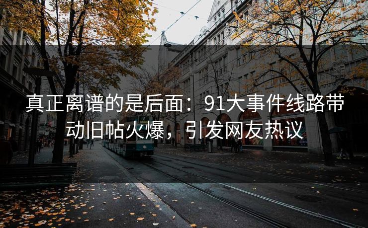 真正离谱的是后面：91大事件线路带动旧帖火爆，引发网友热议