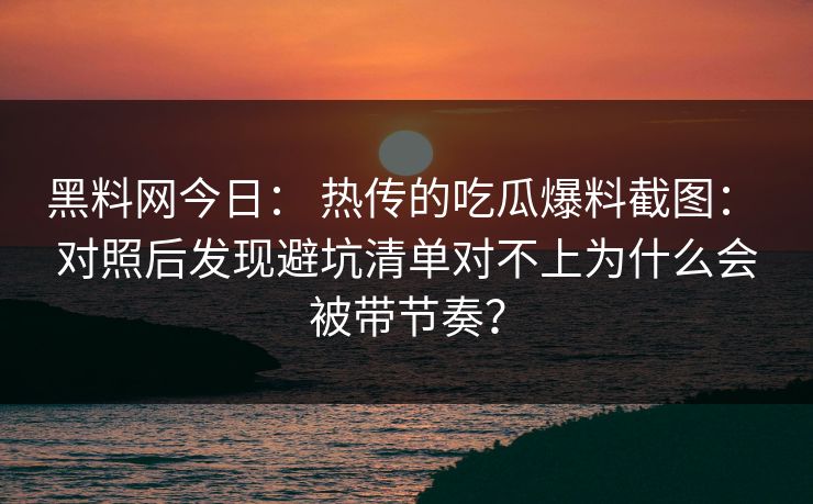 黑料网今日： 热传的吃瓜爆料截图： 对照后发现避坑清单对不上为什么会被带节奏？