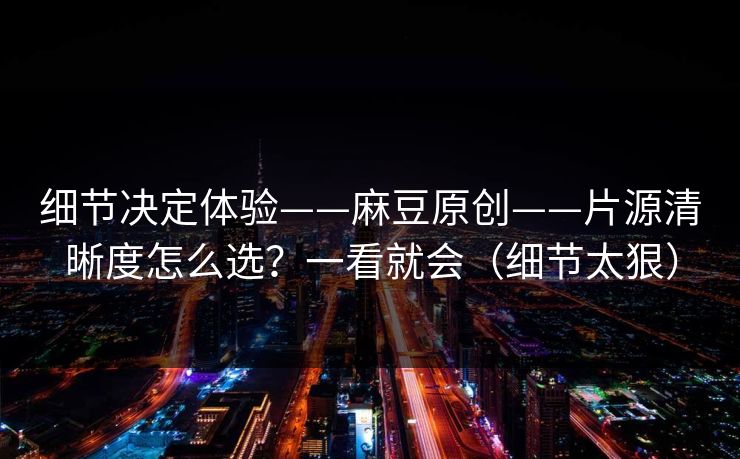 细节决定体验——麻豆原创——片源清晰度怎么选？一看就会（细节太狠）
