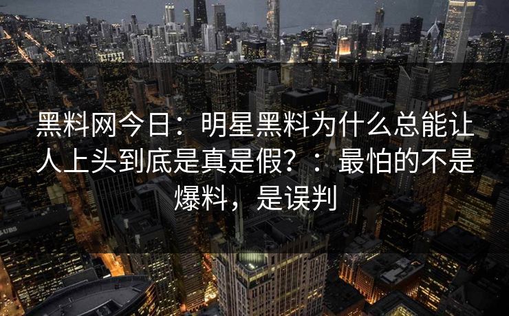 黑料网今日：明星黑料为什么总能让人上头到底是真是假？：最怕的不是爆料，是误判