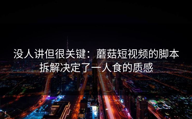 没人讲但很关键：蘑菇短视频的脚本拆解决定了一人食的质感