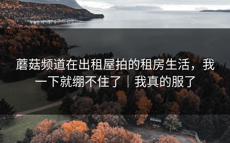 蘑菇频道在出租屋拍的租房生活，我一下就绷不住了｜我真的服了