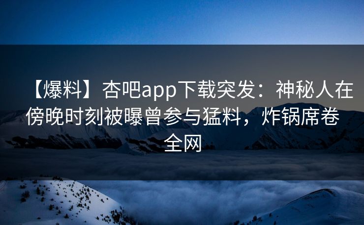 【爆料】杏吧app下载突发：神秘人在傍晚时刻被曝曾参与猛料，炸锅席卷全网