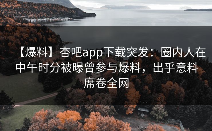 【爆料】杏吧app下载突发：圈内人在中午时分被曝曾参与爆料，出乎意料席卷全网