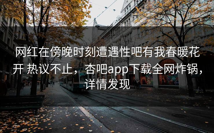 网红在傍晚时刻遭遇性吧有我春暖花开 热议不止，杏吧app下载全网炸锅，详情发现