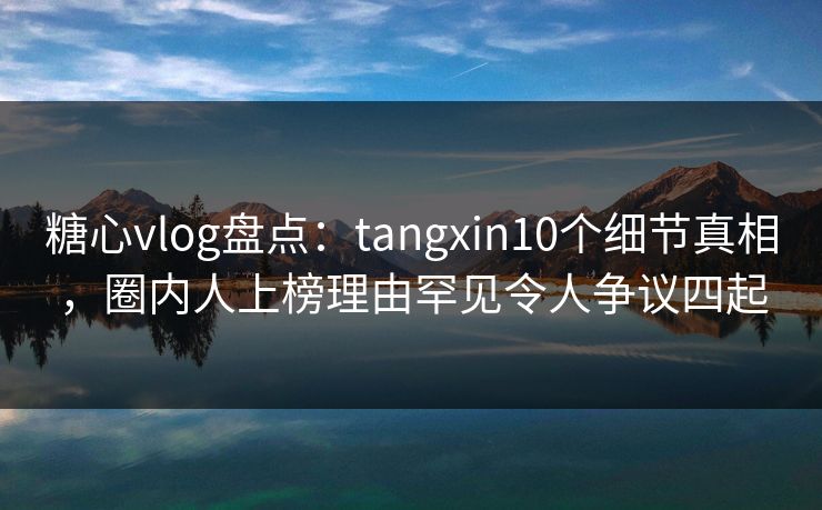 糖心vlog盘点：tangxin10个细节真相，圈内人上榜理由罕见令人争议四起