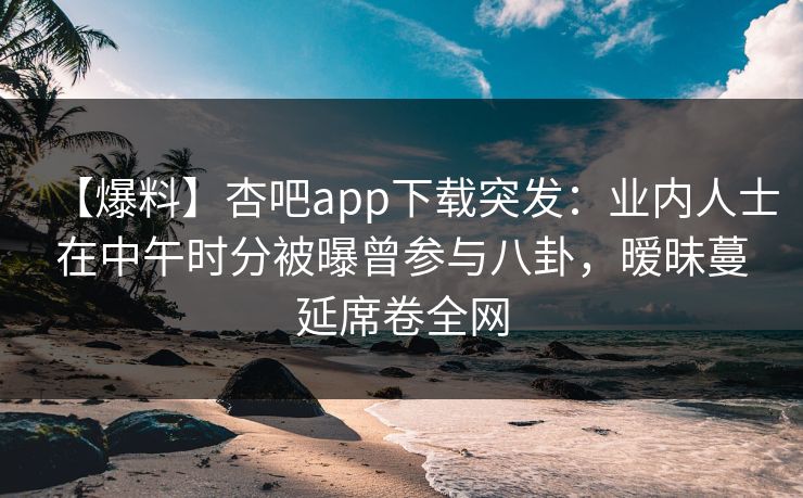 【爆料】杏吧app下载突发：业内人士在中午时分被曝曾参与八卦，暧昧蔓延席卷全网
