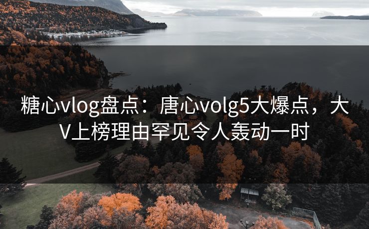 糖心vlog盘点：唐心volg5大爆点，大V上榜理由罕见令人轰动一时