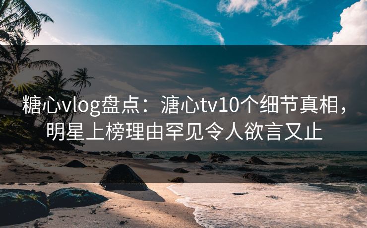 糖心vlog盘点：溏心tv10个细节真相，明星上榜理由罕见令人欲言又止